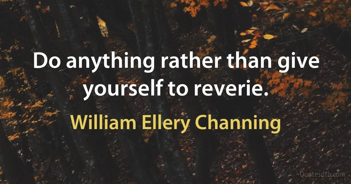 Do anything rather than give yourself to reverie. (William Ellery Channing)