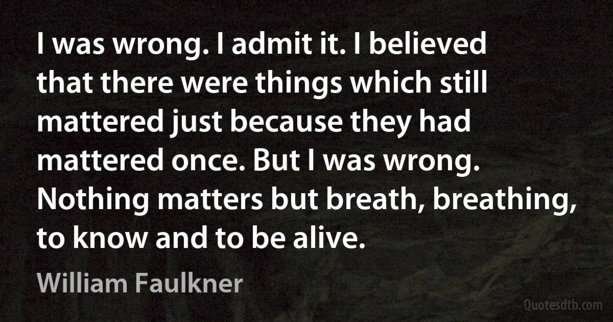 I was wrong. I admit it. I believed that there were things which still mattered just because they had mattered once. But I was wrong. Nothing matters but breath, breathing, to know and to be alive. (William Faulkner)