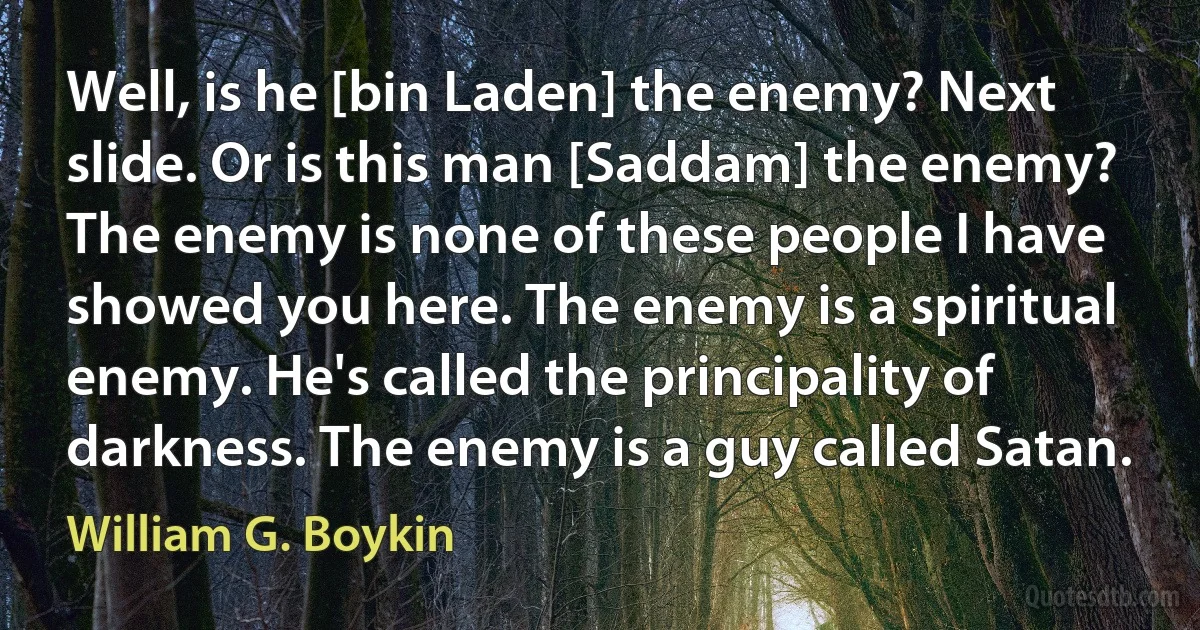 Well, is he [bin Laden] the enemy? Next slide. Or is this man [Saddam] the enemy? The enemy is none of these people I have showed you here. The enemy is a spiritual enemy. He's called the principality of darkness. The enemy is a guy called Satan. (William G. Boykin)