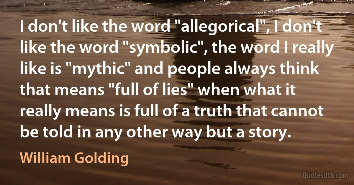 I don't like the word "allegorical", I don't like the word "symbolic", the word I really like is "mythic" and people always think that means "full of lies" when what it really means is full of a truth that cannot be told in any other way but a story. (William Golding)