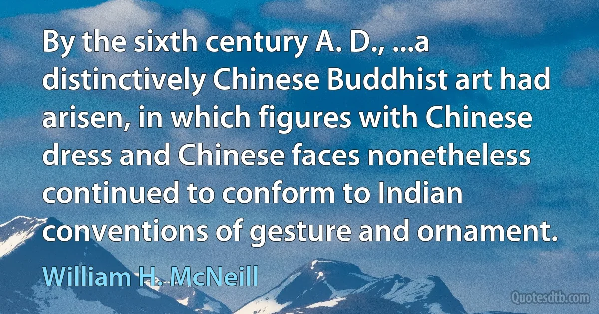 By the sixth century A. D., ...a distinctively Chinese Buddhist art had arisen, in which figures with Chinese dress and Chinese faces nonetheless continued to conform to Indian conventions of gesture and ornament. (William H. McNeill)