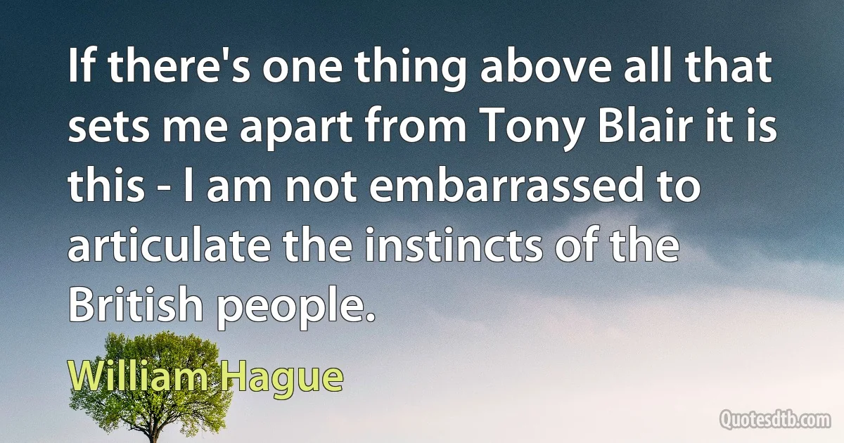 If there's one thing above all that sets me apart from Tony Blair it is this - I am not embarrassed to articulate the instincts of the British people. (William Hague)