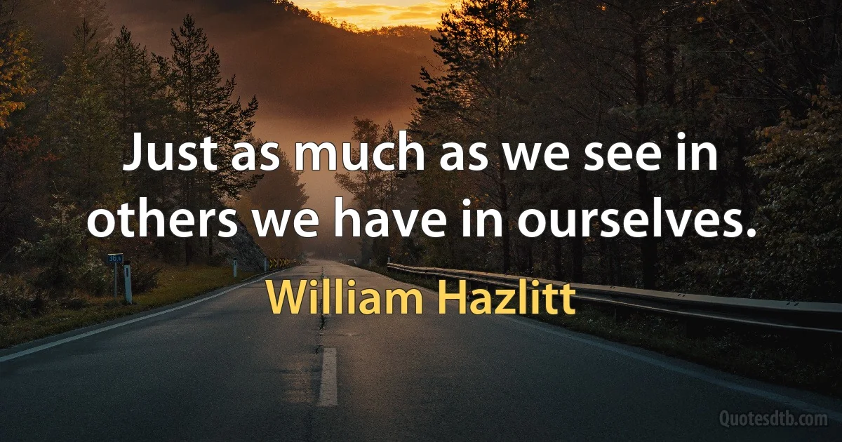 Just as much as we see in others we have in ourselves. (William Hazlitt)