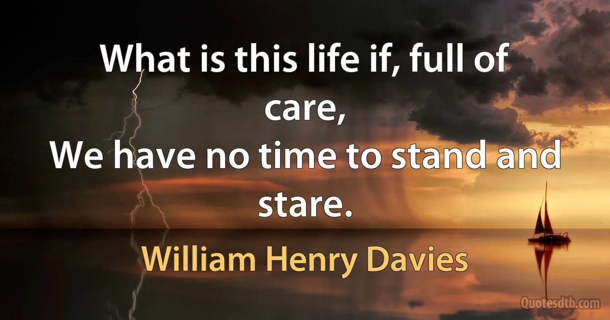 What is this life if, full of care,
We have no time to stand and stare. (William Henry Davies)