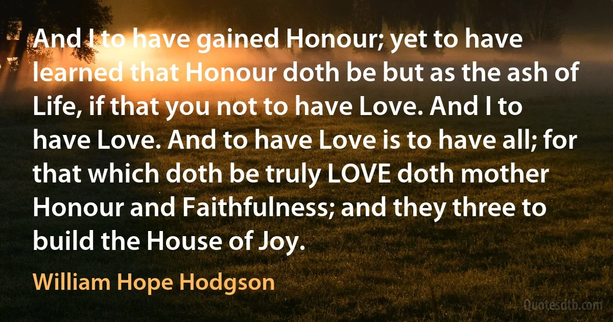 And I to have gained Honour; yet to have learned that Honour doth be but as the ash of Life, if that you not to have Love. And I to have Love. And to have Love is to have all; for that which doth be truly LOVE doth mother Honour and Faithfulness; and they three to build the House of Joy. (William Hope Hodgson)