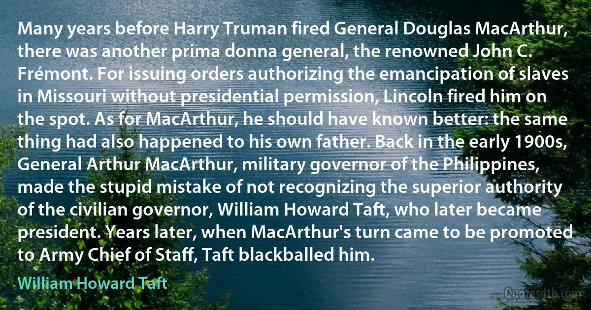 Many years before Harry Truman fired General Douglas MacArthur, there was another prima donna general, the renowned John C. Frémont. For issuing orders authorizing the emancipation of slaves in Missouri without presidential permission, Lincoln fired him on the spot. As for MacArthur, he should have known better: the same thing had also happened to his own father. Back in the early 1900s, General Arthur MacArthur, military governor of the Philippines, made the stupid mistake of not recognizing the superior authority of the civilian governor, William Howard Taft, who later became president. Years later, when MacArthur's turn came to be promoted to Army Chief of Staff, Taft blackballed him. (William Howard Taft)