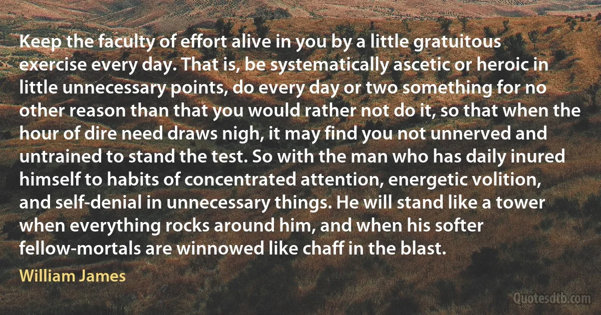 Keep the faculty of effort alive in you by a little gratuitous exercise every day. That is, be systematically ascetic or heroic in little unnecessary points, do every day or two something for no other reason than that you would rather not do it, so that when the hour of dire need draws nigh, it may find you not unnerved and untrained to stand the test. So with the man who has daily inured himself to habits of concentrated attention, energetic volition, and self-denial in unnecessary things. He will stand like a tower when everything rocks around him, and when his softer fellow-mortals are winnowed like chaff in the blast. (William James)