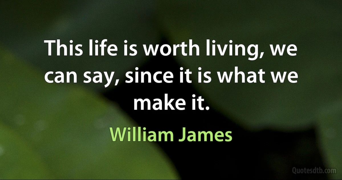 This life is worth living, we can say, since it is what we make it. (William James)