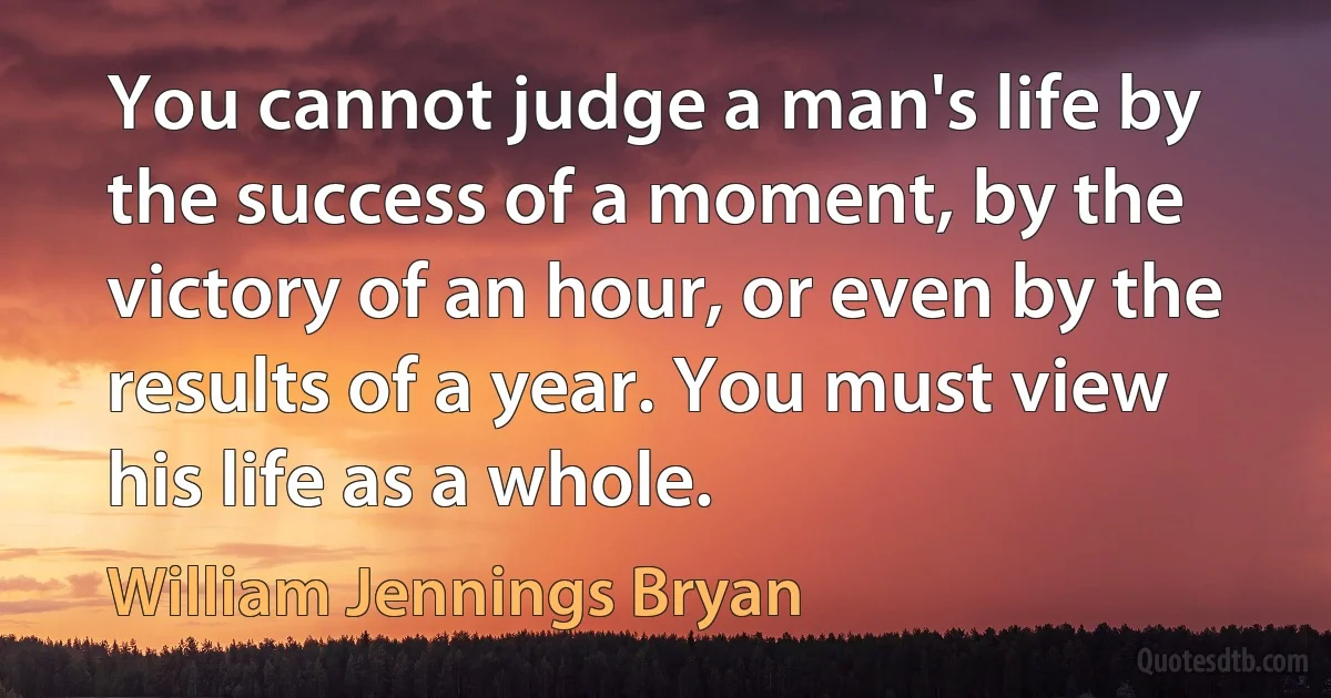 You cannot judge a man's life by the success of a moment, by the victory of an hour, or even by the results of a year. You must view his life as a whole. (William Jennings Bryan)