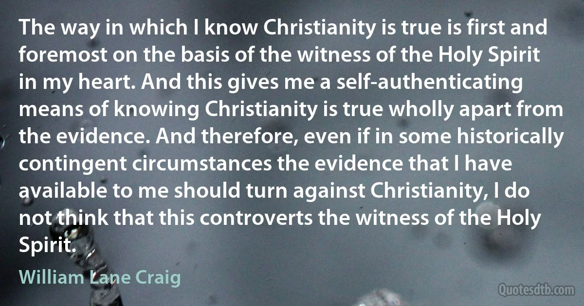 The way in which I know Christianity is true is first and foremost on the basis of the witness of the Holy Spirit in my heart. And this gives me a self-authenticating means of knowing Christianity is true wholly apart from the evidence. And therefore, even if in some historically contingent circumstances the evidence that I have available to me should turn against Christianity, I do not think that this controverts the witness of the Holy Spirit. (William Lane Craig)