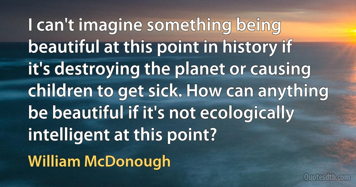 I can't imagine something being beautiful at this point in history if it's destroying the planet or causing children to get sick. How can anything be beautiful if it's not ecologically intelligent at this point? (William McDonough)