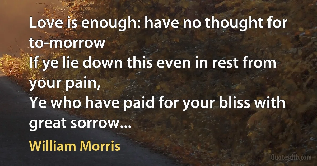 Love is enough: have no thought for to-morrow
If ye lie down this even in rest from your pain,
Ye who have paid for your bliss with great sorrow... (William Morris)