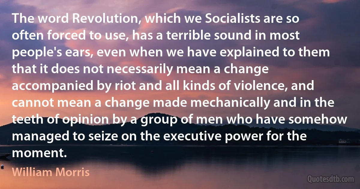 The word Revolution, which we Socialists are so often forced to use, has a terrible sound in most people's ears, even when we have explained to them that it does not necessarily mean a change accompanied by riot and all kinds of violence, and cannot mean a change made mechanically and in the teeth of opinion by a group of men who have somehow managed to seize on the executive power for the moment. (William Morris)