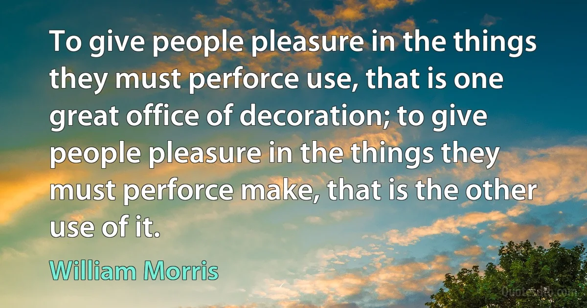 To give people pleasure in the things they must perforce use, that is one great office of decoration; to give people pleasure in the things they must perforce make, that is the other use of it. (William Morris)