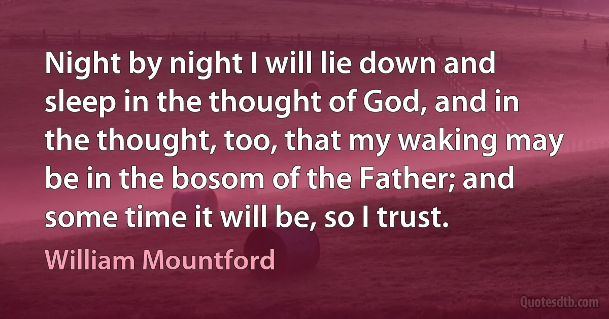 Night by night I will lie down and sleep in the thought of God, and in the thought, too, that my waking may be in the bosom of the Father; and some time it will be, so I trust. (William Mountford)