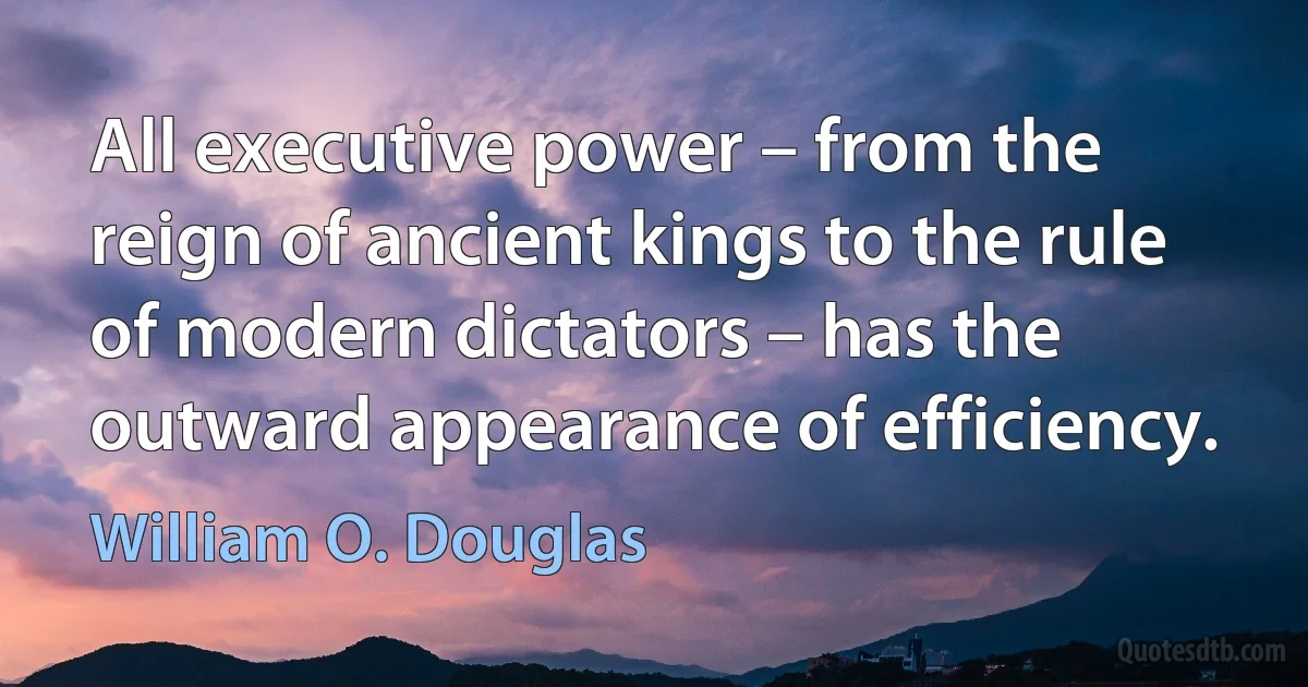 All executive power – from the reign of ancient kings to the rule of modern dictators – has the outward appearance of efficiency. (William O. Douglas)