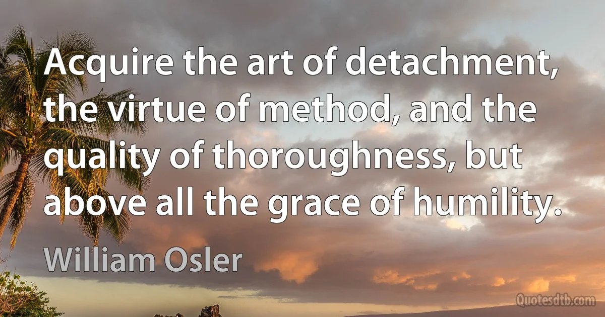 Acquire the art of detachment, the virtue of method, and the quality of thoroughness, but above all the grace of humility. (William Osler)