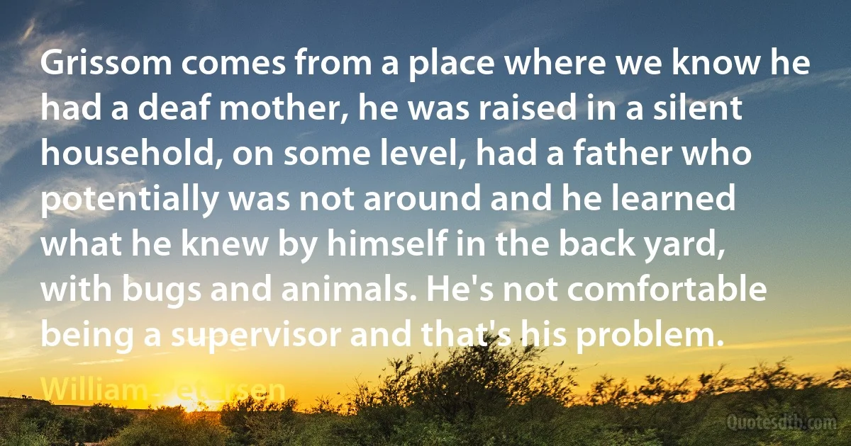 Grissom comes from a place where we know he had a deaf mother, he was raised in a silent household, on some level, had a father who potentially was not around and he learned what he knew by himself in the back yard, with bugs and animals. He's not comfortable being a supervisor and that's his problem. (William Petersen)