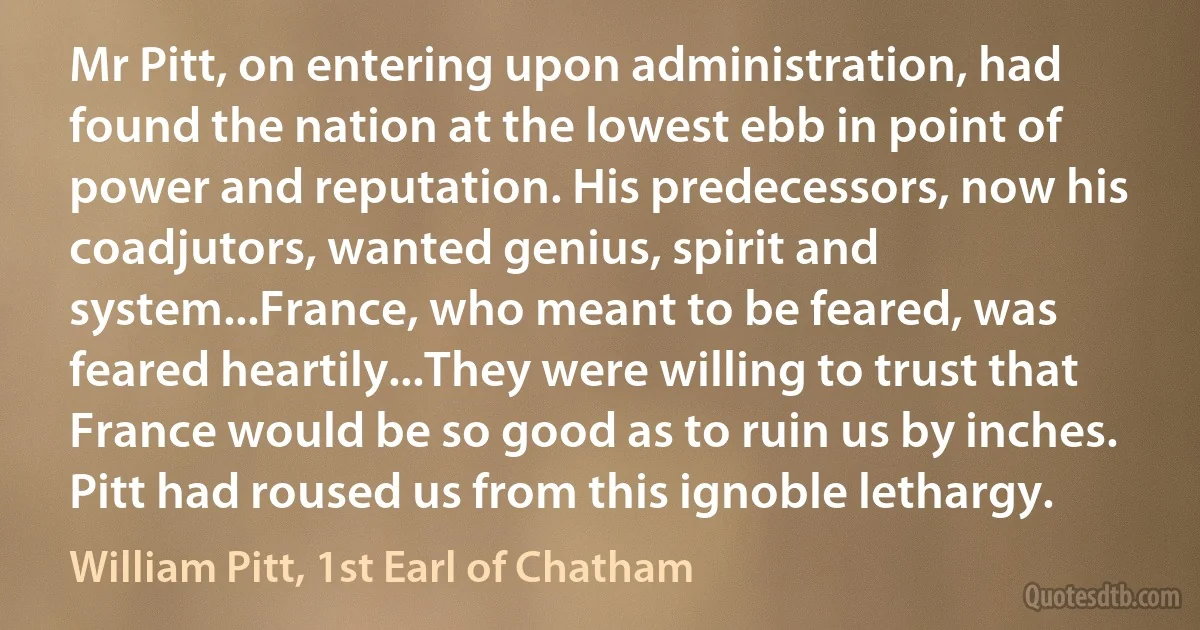 Mr Pitt, on entering upon administration, had found the nation at the lowest ebb in point of power and reputation. His predecessors, now his coadjutors, wanted genius, spirit and system...France, who meant to be feared, was feared heartily...They were willing to trust that France would be so good as to ruin us by inches. Pitt had roused us from this ignoble lethargy. (William Pitt, 1st Earl of Chatham)