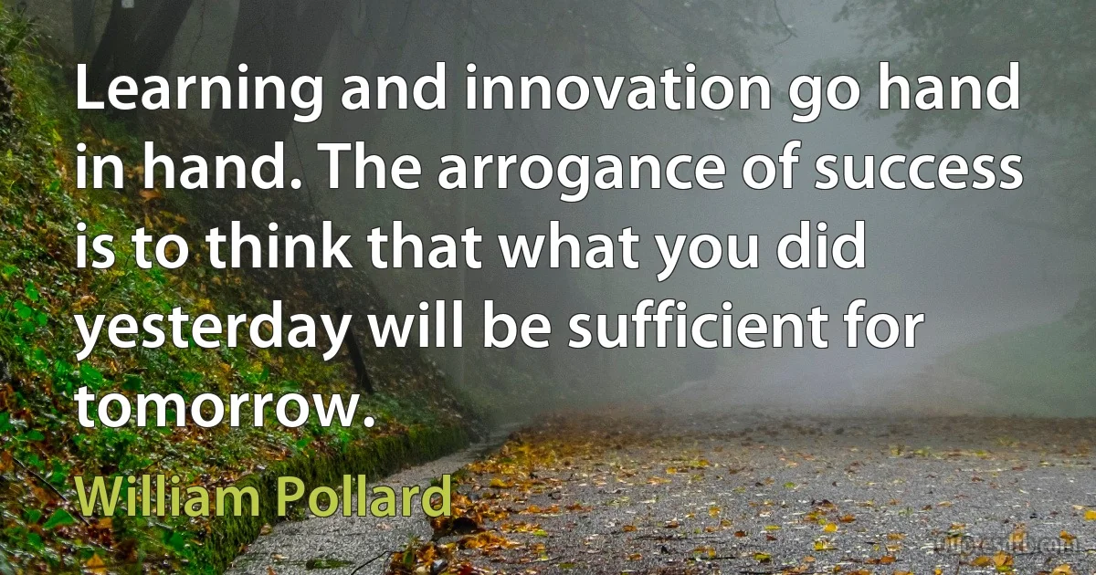 Learning and innovation go hand in hand. The arrogance of success is to think that what you did yesterday will be sufficient for tomorrow. (William Pollard)