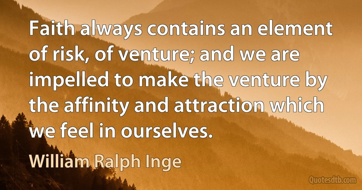 Faith always contains an element of risk, of venture; and we are impelled to make the venture by the affinity and attraction which we feel in ourselves. (William Ralph Inge)