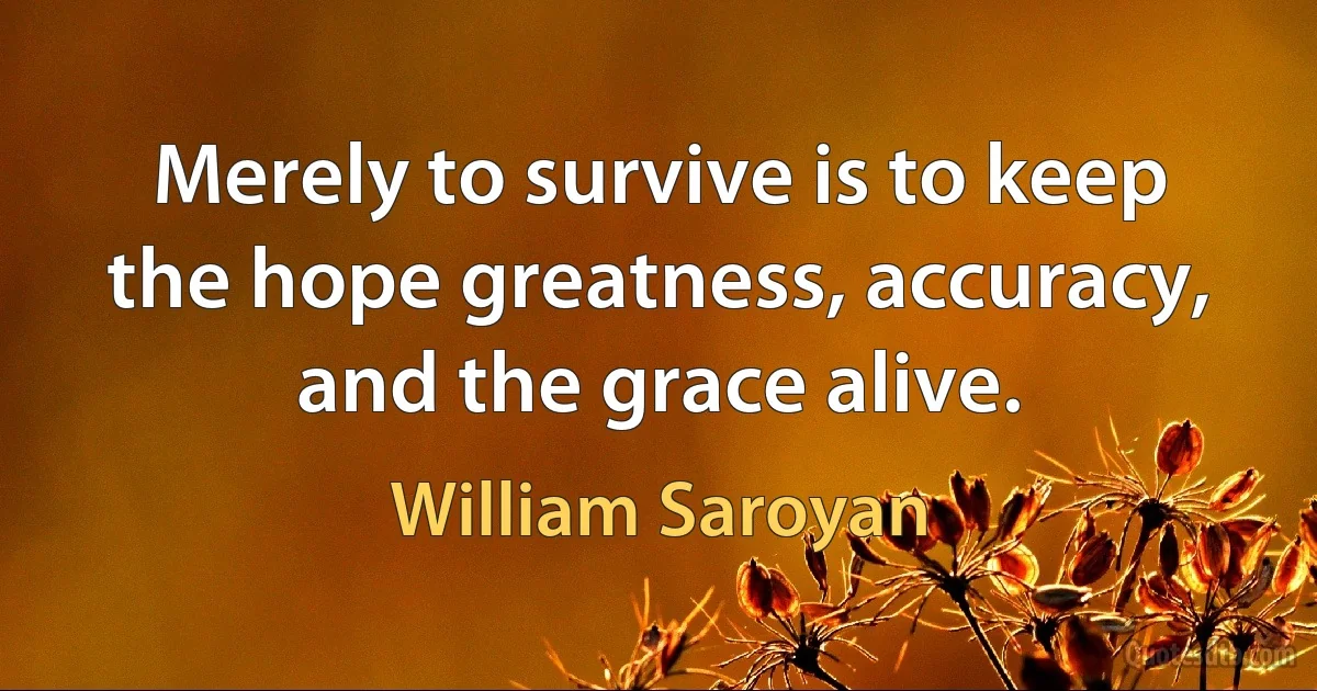 Merely to survive is to keep the hope greatness, accuracy, and the grace alive. (William Saroyan)