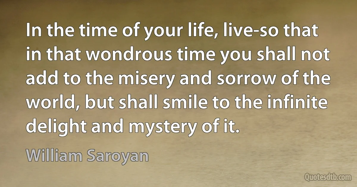 In the time of your life, live-so that in that wondrous time you shall not add to the misery and sorrow of the world, but shall smile to the infinite delight and mystery of it. (William Saroyan)