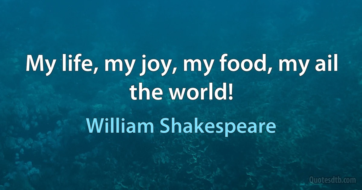 My life, my joy, my food, my ail the world! (William Shakespeare)