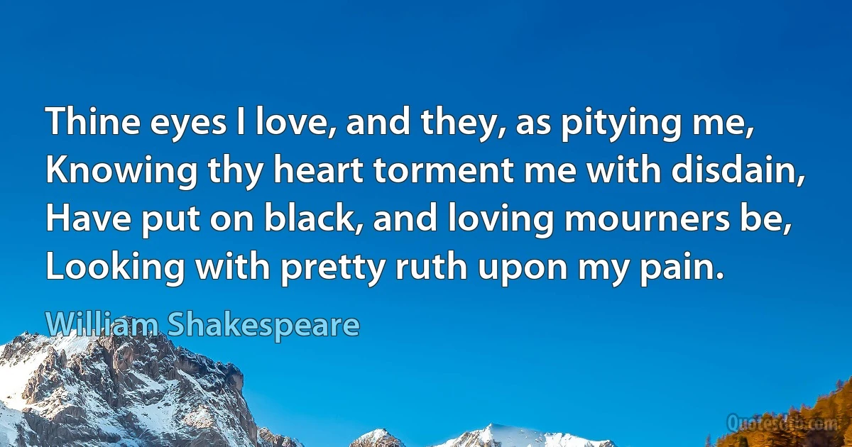 Thine eyes I love, and they, as pitying me,
Knowing thy heart torment me with disdain,
Have put on black, and loving mourners be,
Looking with pretty ruth upon my pain. (William Shakespeare)