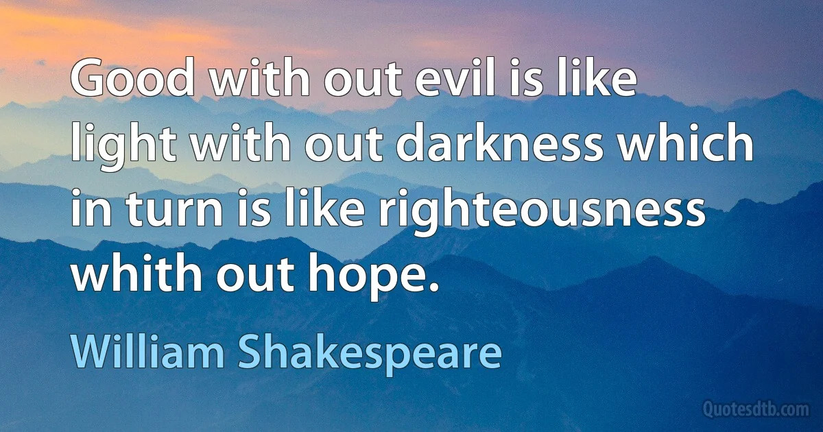 Good with out evil is like light with out darkness which in turn is like righteousness whith out hope. (William Shakespeare)