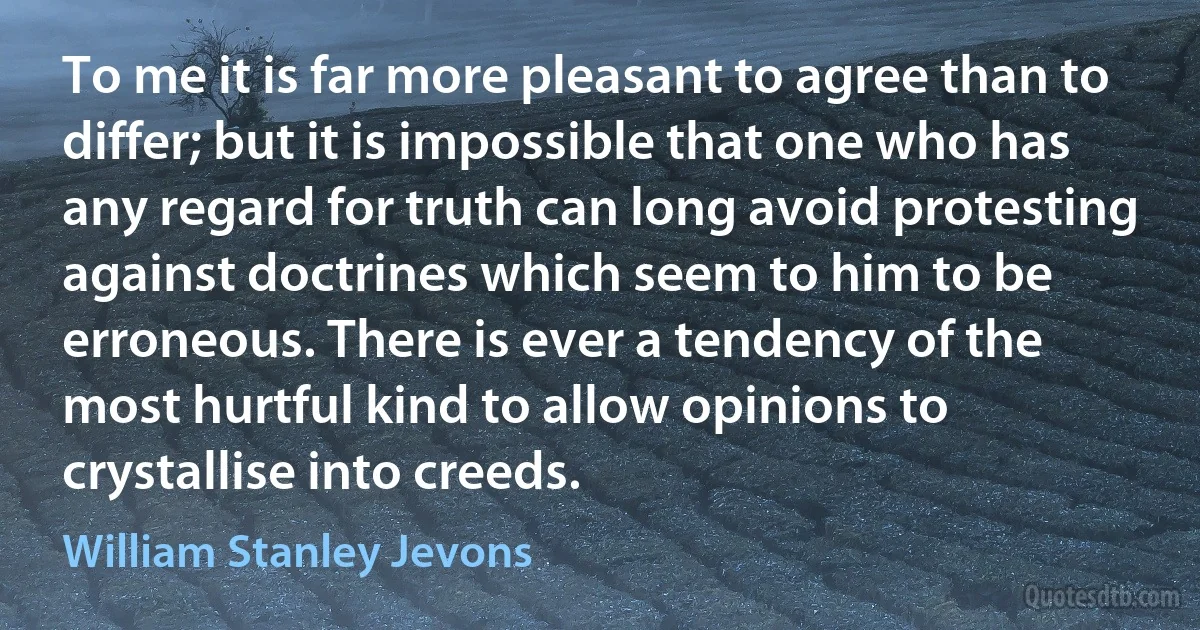 To me it is far more pleasant to agree than to differ; but it is impossible that one who has any regard for truth can long avoid protesting against doctrines which seem to him to be erroneous. There is ever a tendency of the most hurtful kind to allow opinions to crystallise into creeds. (William Stanley Jevons)