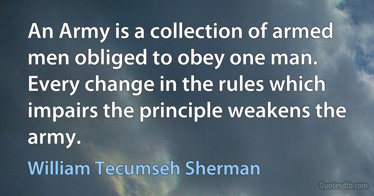 An Army is a collection of armed men obliged to obey one man. Every change in the rules which impairs the principle weakens the army. (William Tecumseh Sherman)