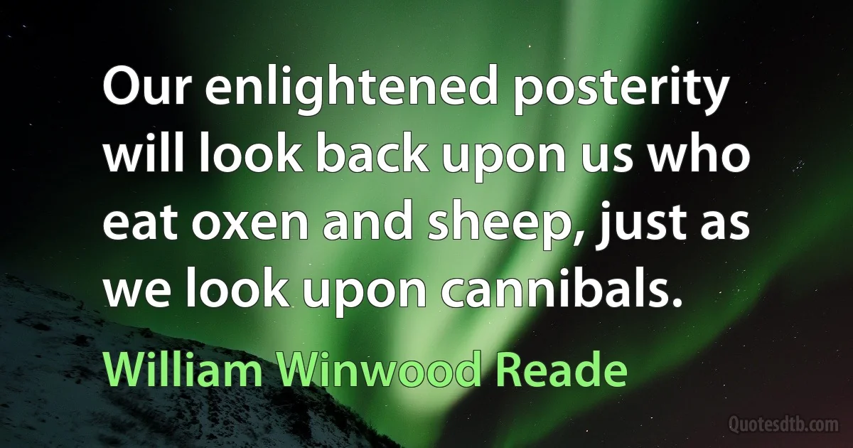 Our enlightened posterity will look back upon us who eat oxen and sheep, just as we look upon cannibals. (William Winwood Reade)