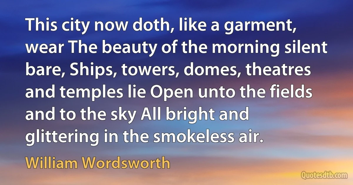 This city now doth, like a garment, wear The beauty of the morning silent bare, Ships, towers, domes, theatres and temples lie Open unto the fields and to the sky All bright and glittering in the smokeless air. (William Wordsworth)