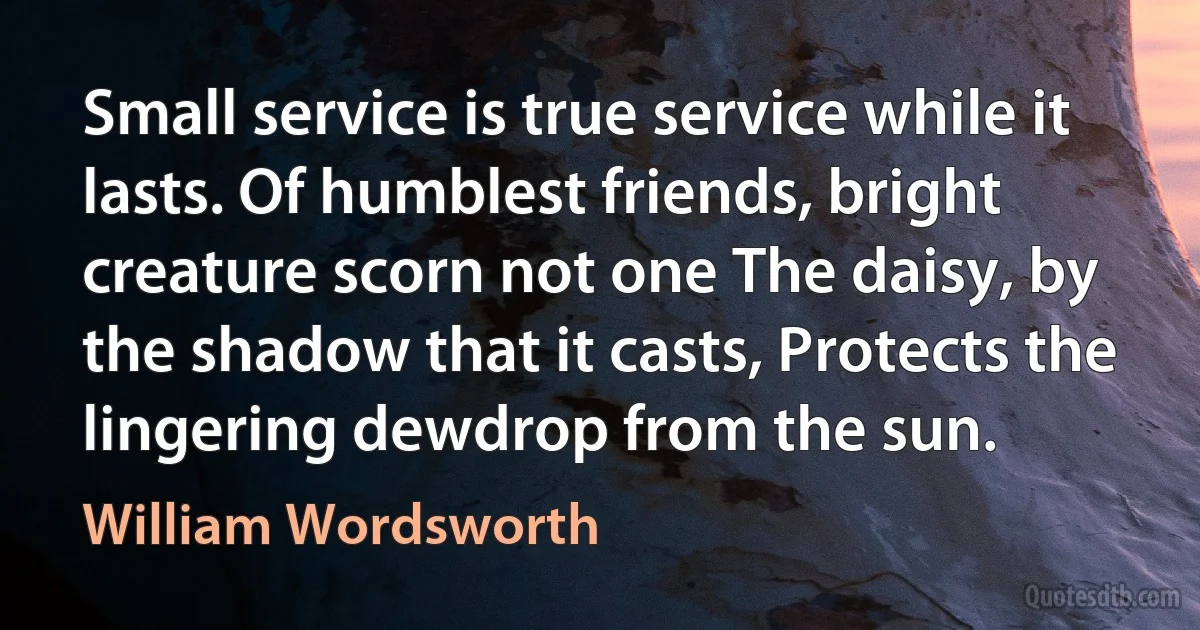 Small service is true service while it lasts. Of humblest friends, bright creature scorn not one The daisy, by the shadow that it casts, Protects the lingering dewdrop from the sun. (William Wordsworth)