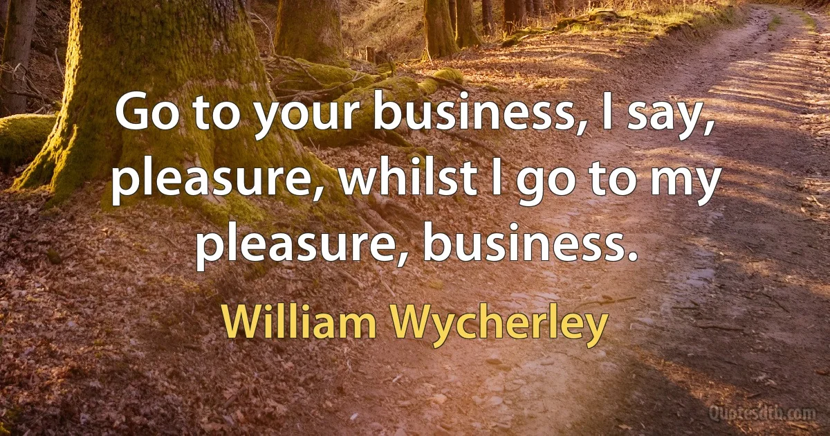 Go to your business, I say, pleasure, whilst I go to my pleasure, business. (William Wycherley)