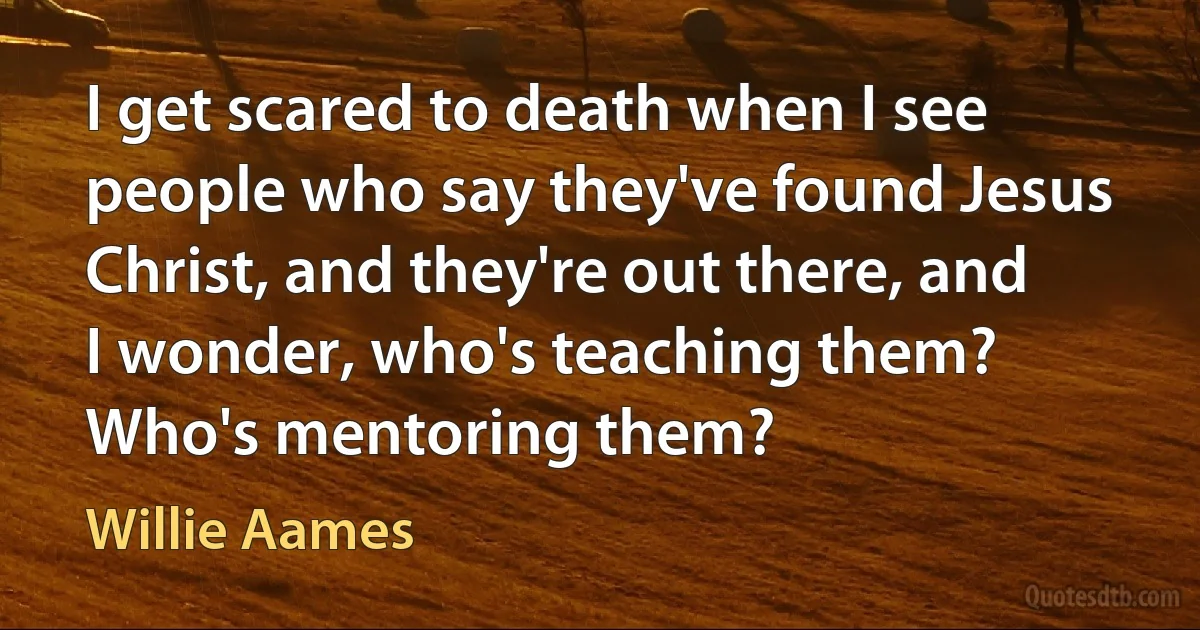 I get scared to death when I see people who say they've found Jesus Christ, and they're out there, and I wonder, who's teaching them? Who's mentoring them? (Willie Aames)