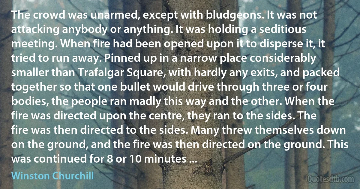 The crowd was unarmed, except with bludgeons. It was not attacking anybody or anything. It was holding a seditious meeting. When fire had been opened upon it to disperse it, it tried to run away. Pinned up in a narrow place considerably smaller than Trafalgar Square, with hardly any exits, and packed together so that one bullet would drive through three or four bodies, the people ran madly this way and the other. When the fire was directed upon the centre, they ran to the sides. The fire was then directed to the sides. Many threw themselves down on the ground, and the fire was then directed on the ground. This was continued for 8 or 10 minutes ... (Winston Churchill)