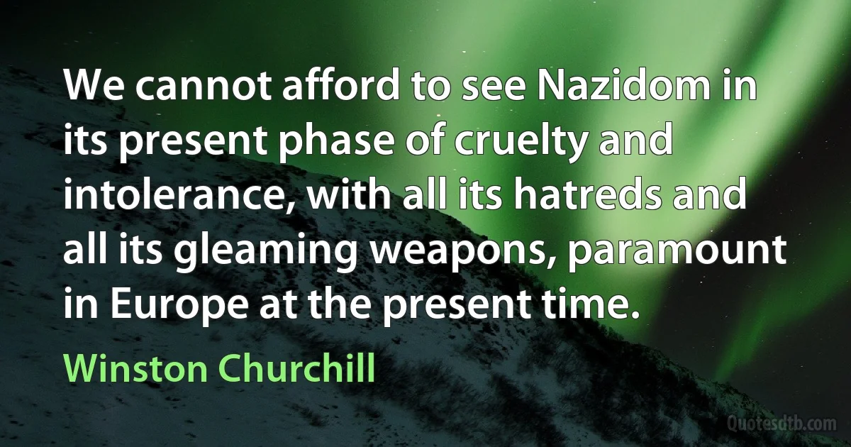 We cannot afford to see Nazidom in its present phase of cruelty and intolerance, with all its hatreds and all its gleaming weapons, paramount in Europe at the present time. (Winston Churchill)