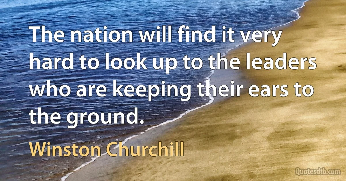 The nation will find it very hard to look up to the leaders who are keeping their ears to the ground. (Winston Churchill)