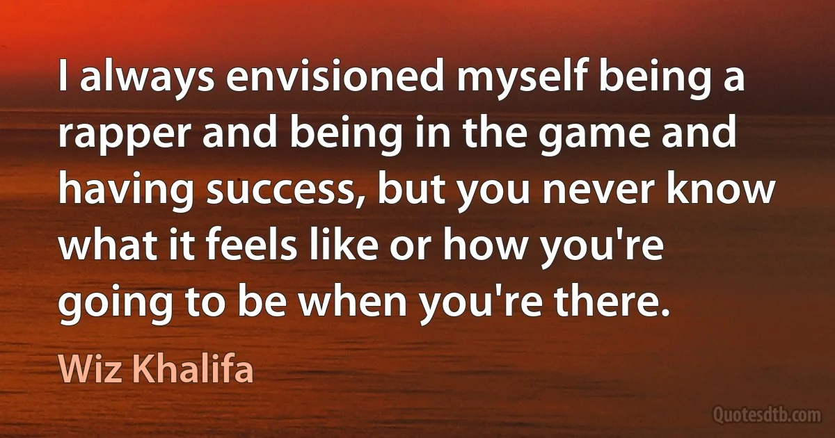 I always envisioned myself being a rapper and being in the game and having success, but you never know what it feels like or how you're going to be when you're there. (Wiz Khalifa)