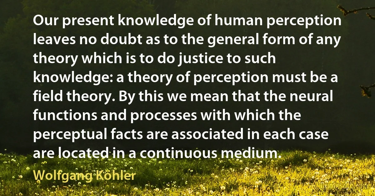 Our present knowledge of human perception leaves no doubt as to the general form of any theory which is to do justice to such knowledge: a theory of perception must be a field theory. By this we mean that the neural functions and processes with which the perceptual facts are associated in each case are located in a continuous medium. (Wolfgang Köhler)