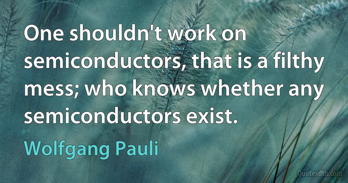 One shouldn't work on semiconductors, that is a filthy mess; who knows whether any semiconductors exist. (Wolfgang Pauli)