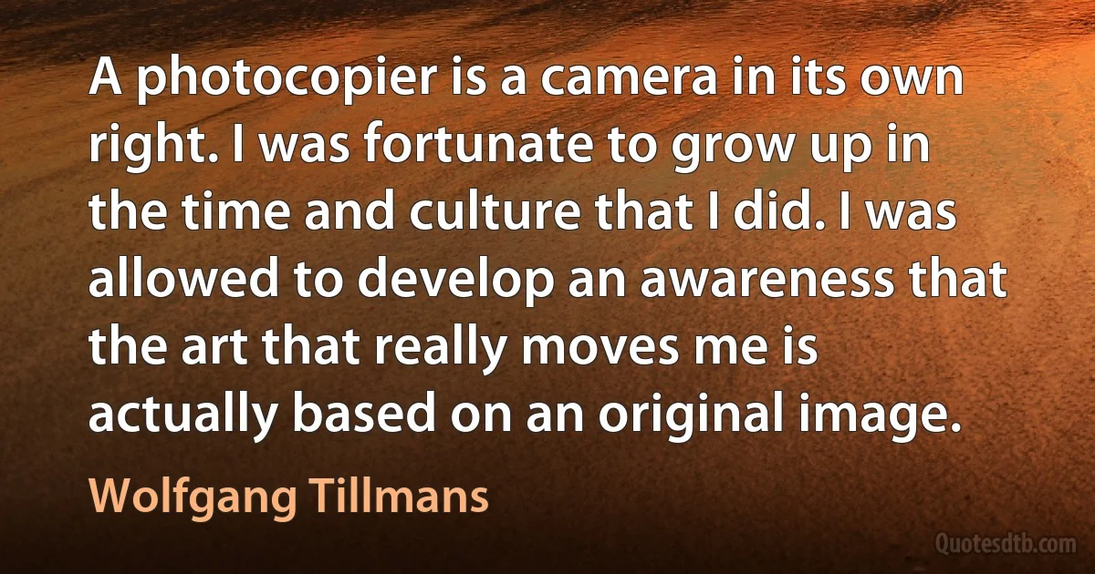 A photocopier is a camera in its own right. I was fortunate to grow up in the time and culture that I did. I was allowed to develop an awareness that the art that really moves me is actually based on an original image. (Wolfgang Tillmans)