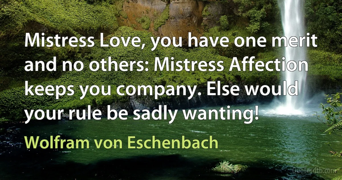 Mistress Love, you have one merit and no others: Mistress Affection keeps you company. Else would your rule be sadly wanting! (Wolfram von Eschenbach)