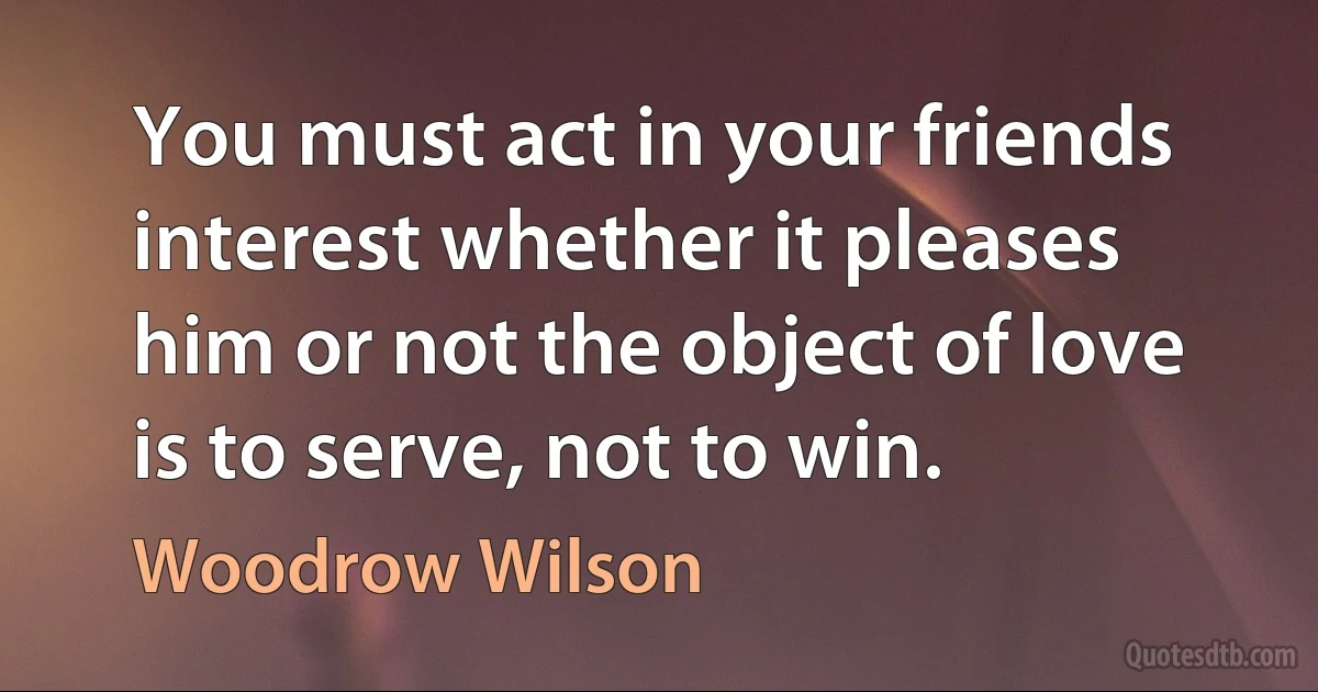 You must act in your friends interest whether it pleases him or not the object of love is to serve, not to win. (Woodrow Wilson)