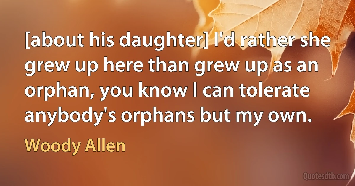 [about his daughter] I'd rather she grew up here than grew up as an orphan, you know I can tolerate anybody's orphans but my own. (Woody Allen)