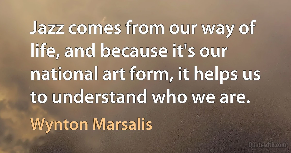 Jazz comes from our way of life, and because it's our national art form, it helps us to understand who we are. (Wynton Marsalis)