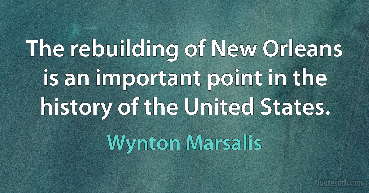 The rebuilding of New Orleans is an important point in the history of the United States. (Wynton Marsalis)