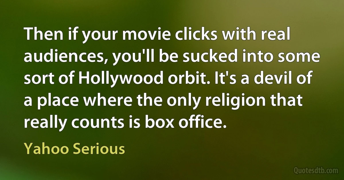 Then if your movie clicks with real audiences, you'll be sucked into some sort of Hollywood orbit. It's a devil of a place where the only religion that really counts is box office. (Yahoo Serious)